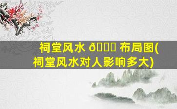 祠堂风水 🐋 布局图(祠堂风水对人影响多大)
